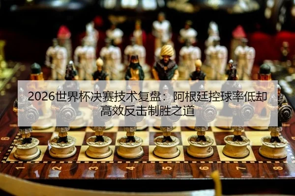 2026世界杯决赛技术复盘：阿根廷控球率低却高效反击制胜之道